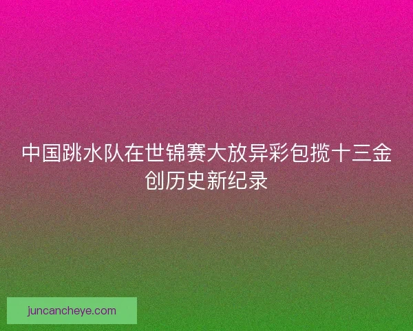 中国跳水队在世锦赛大放异彩包揽十三金创历史新纪录