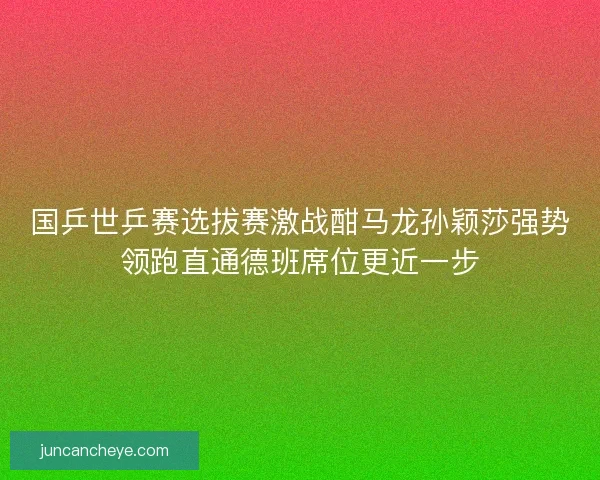 国乒世乒赛选拔赛激战酣马龙孙颖莎强势领跑直通德班席位更近一步