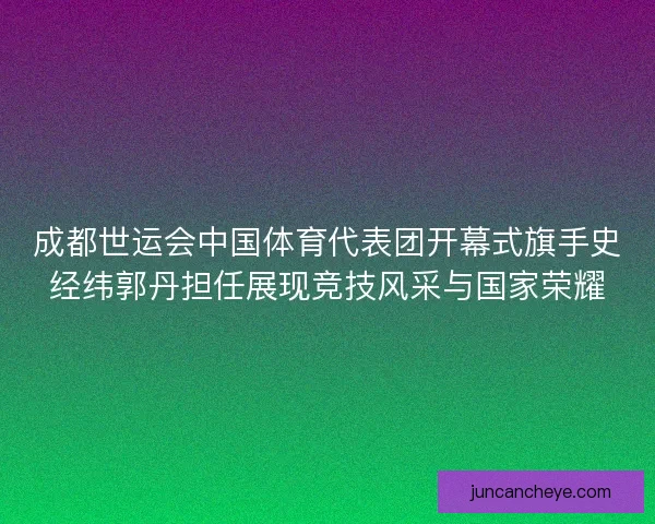 成都世运会中国体育代表团开幕式旗手史经纬郭丹担任展现竞技风采与国家荣耀