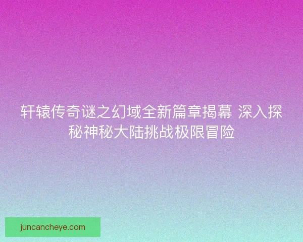 轩辕传奇谜之幻域全新篇章揭幕 深入探秘神秘大陆挑战极限冒险
