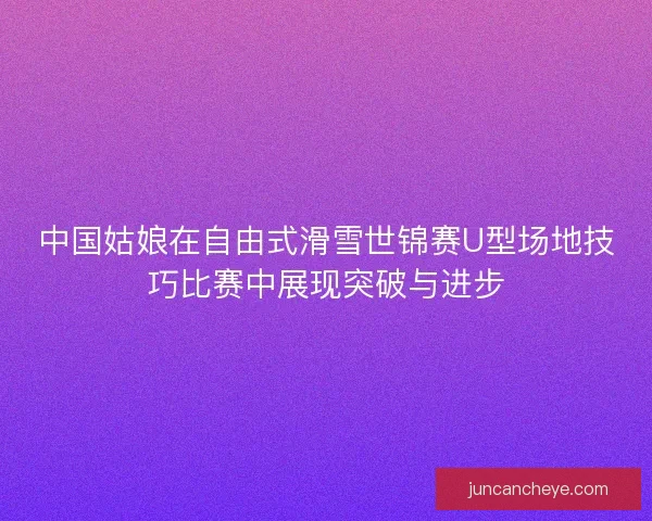 中国姑娘在自由式滑雪世锦赛U型场地技巧比赛中展现突破与进步