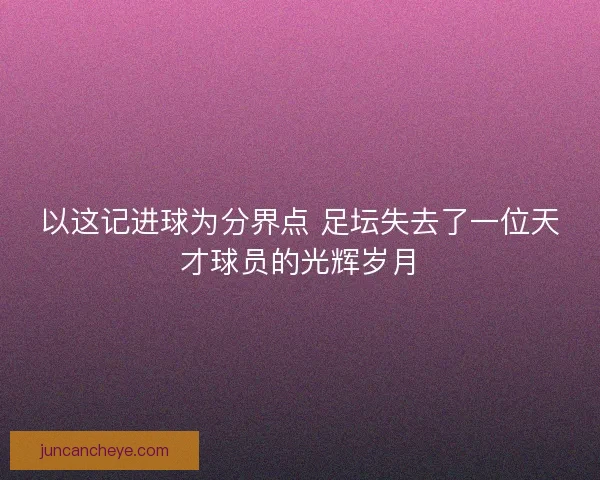 以这记进球为分界点 足坛失去了一位天才球员的光辉岁月