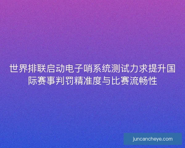 世界排联启动电子哨系统测试力求提升国际赛事判罚精准度与比赛流畅性