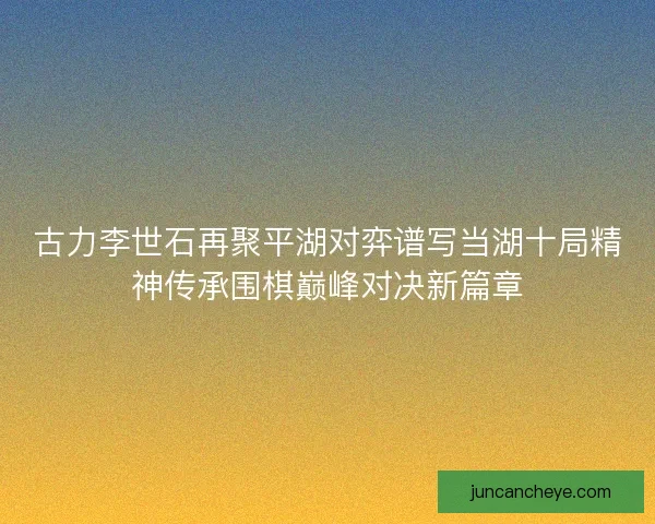 古力李世石再聚平湖对弈谱写当湖十局精神传承围棋巅峰对决新篇章