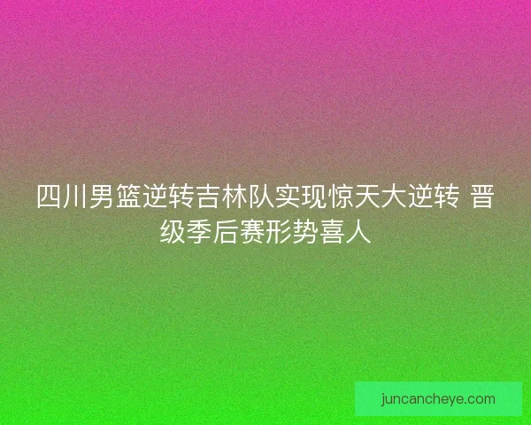四川男篮逆转吉林队实现惊天大逆转 晋级季后赛形势喜人