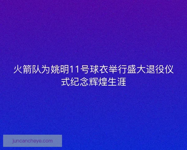 火箭队为姚明11号球衣举行盛大退役仪式纪念辉煌生涯
