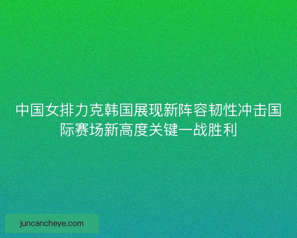 中国女排力克韩国展现新阵容韧性冲击国际赛场新高度关键一战胜利