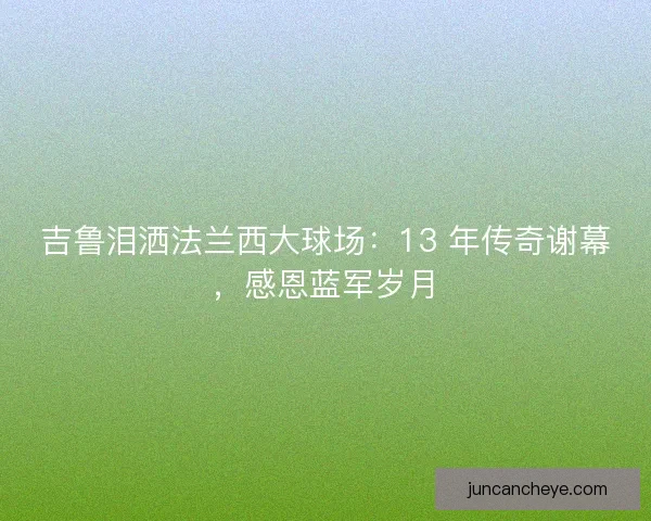 吉鲁泪洒法兰西大球场：13 年传奇谢幕，感恩蓝军岁月
