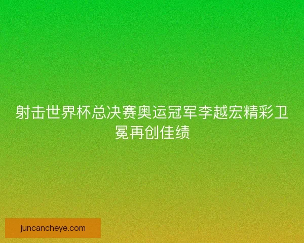 射击世界杯总决赛奥运冠军李越宏精彩卫冕再创佳绩